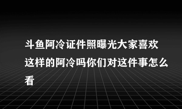 斗鱼阿冷证件照曝光大家喜欢这样的阿冷吗你们对这件事怎么看
