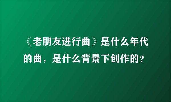 《老朋友进行曲》是什么年代的曲，是什么背景下创作的？
