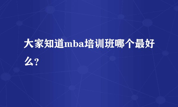 大家知道mba培训班哪个最好么？
