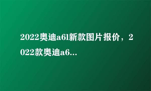 2022奥迪a6l新款图片报价，2022款奥迪a6l报价及图片