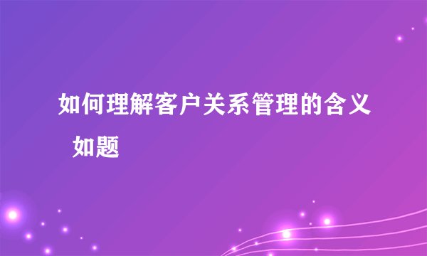 如何理解客户关系管理的含义  如题