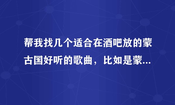 帮我找几个适合在酒吧放的蒙古国好听的歌曲，比如是蒙古国歌手BX唱的MY LOVE