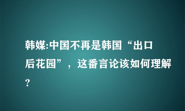 韩媒:中国不再是韩国“出口后花园”，这番言论该如何理解？