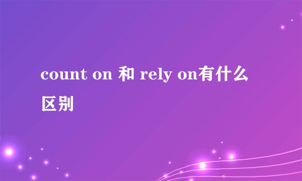 count on 和 rely on有什么区别