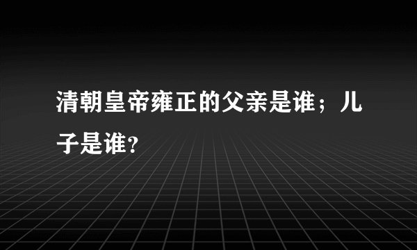 清朝皇帝雍正的父亲是谁；儿子是谁？