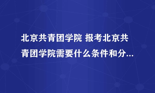 北京共青团学院 报考北京共青团学院需要什么条件和分数？谢谢！