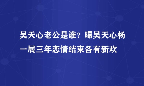 吴天心老公是谁？曝吴天心杨一展三年恋情结束各有新欢