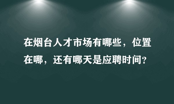 在烟台人才市场有哪些，位置在哪，还有哪天是应聘时间？
