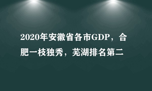 2020年安徽省各市GDP，合肥一枝独秀，芜湖排名第二