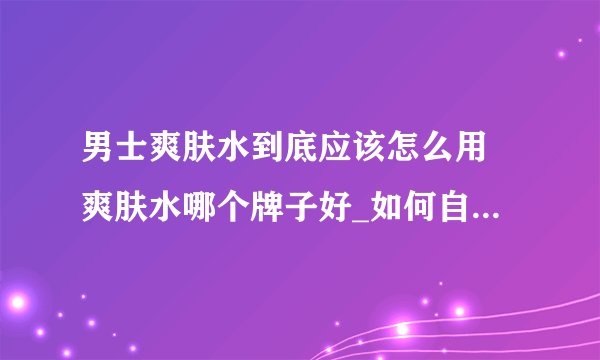 男士爽肤水到底应该怎么用 爽肤水哪个牌子好_如何自制爽肤水