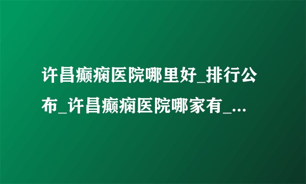 许昌癫痫医院哪里好_排行公布_许昌癫痫医院哪家有_许昌儿童癫痫的主要原因是什么