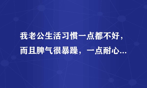 我老公生活习惯一点都不好，而且脾气很暴躁，一点耐心都没有，每天都给他说，还是不起作用，好烦啊？