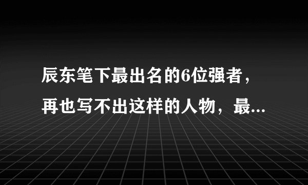 辰东笔下最出名的6位强者，再也写不出这样的人物，最后一位绝了