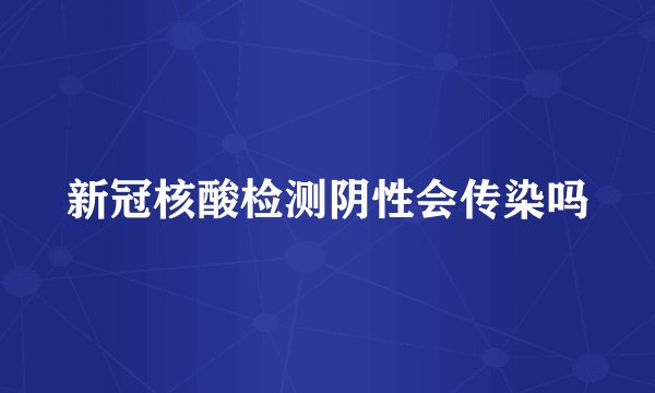 新冠核酸检测阴性会传染吗