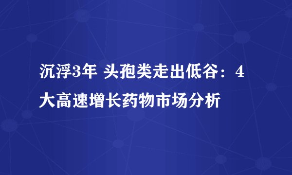 沉浮3年 头孢类走出低谷：4大高速增长药物市场分析