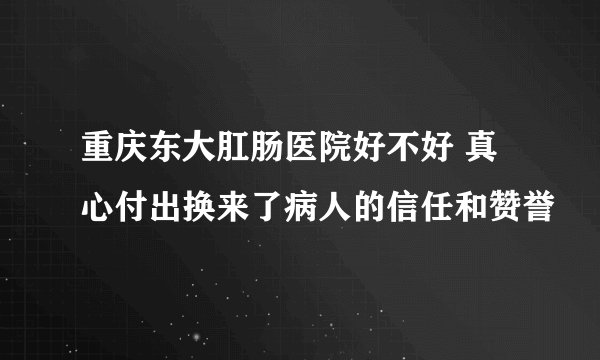 重庆东大肛肠医院好不好 真心付出换来了病人的信任和赞誉