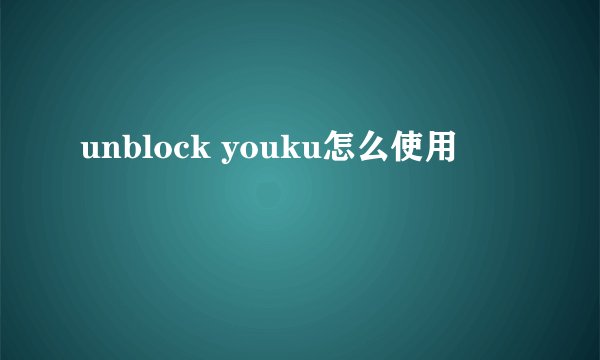 unblock youku怎么使用