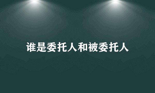 谁是委托人和被委托人