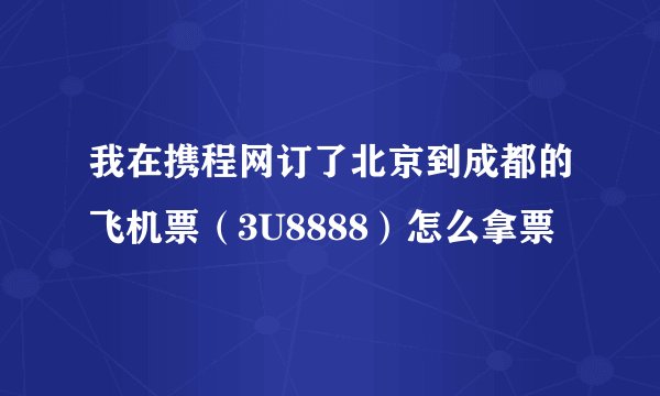 我在携程网订了北京到成都的飞机票（3U8888）怎么拿票