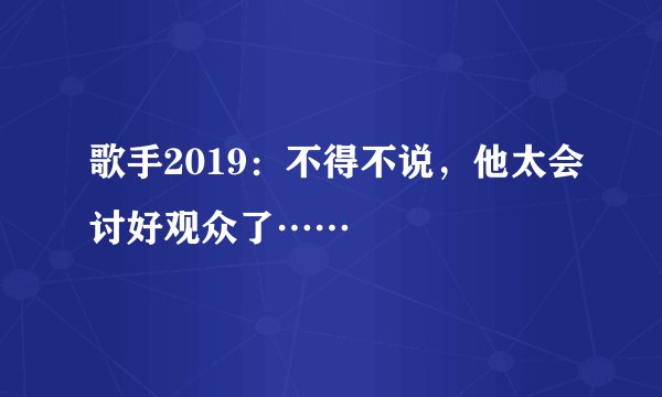 歌手2019：不得不说，他太会讨好观众了……