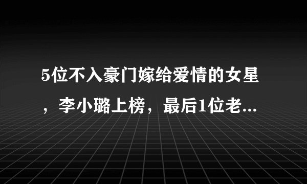 5位不入豪门嫁给爱情的女星，李小璐上榜，最后1位老公是影帝