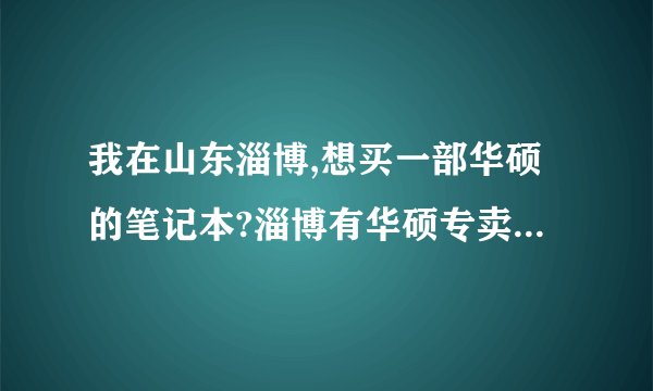 我在山东淄博,想买一部华硕的笔记本?淄博有华硕专卖店吗?在哪?