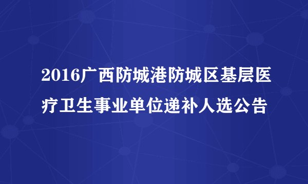 2016广西防城港防城区基层医疗卫生事业单位递补人选公告