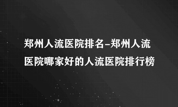 郑州人流医院排名-郑州人流医院哪家好的人流医院排行榜