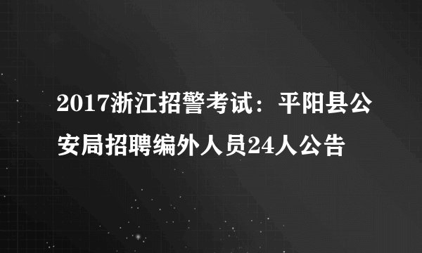 2017浙江招警考试：平阳县公安局招聘编外人员24人公告