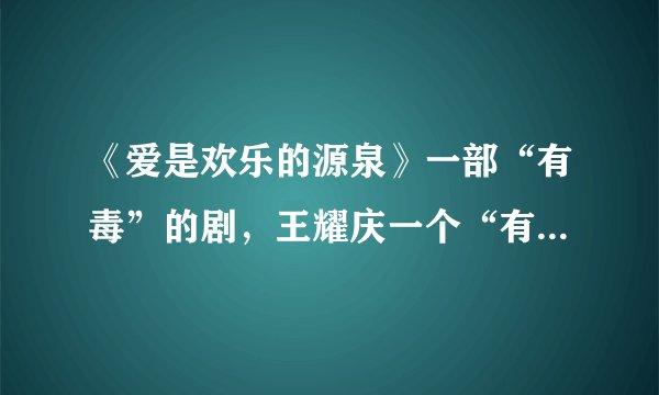 《爱是欢乐的源泉》一部“有毒”的剧，王耀庆一个“有毒”的演员