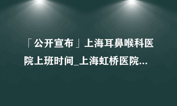 「公开宣布」上海耳鼻喉科医院上班时间_上海虹桥医院收费贵吗