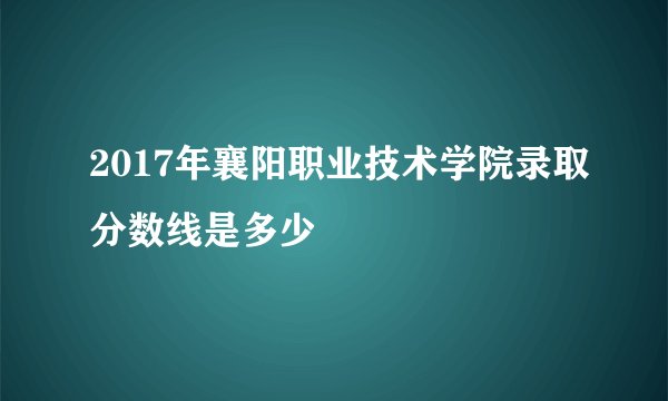 2017年襄阳职业技术学院录取分数线是多少